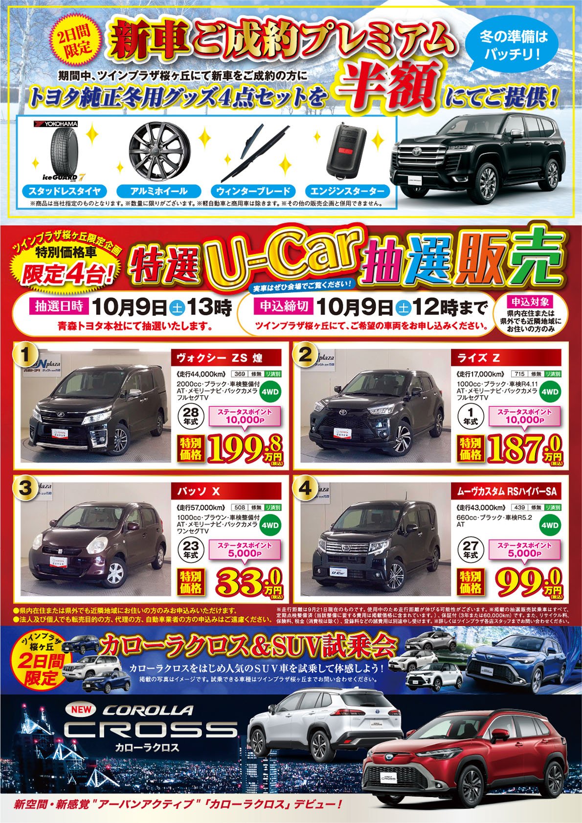 【2日間限定　冬の準備はバッチリ！新車ご成約プレゼント】期間中、ツインプラザ桜ヶ丘にて新車をご成約のお客様にトヨタ純正冬用グッズ4点セットを半額にてご提供！●スタッドレスタイヤ●アルミホイール●ウィンターブレード●エンジンスターター※商品は当社指定のものとなります。※数量に限りがございます。※軽自動車と商用車は除きます。※その他の販売企画と併用できません。【ツインプラザ桜ヶ丘限定企画　特別価格車限定4台！・特選U-Car販売】抽選日時：10月9日（土）13時、申込締切：10月9日（土）12時まで。法人及び個人でも、転売目的の方、代理の方、自動車業者の方の申込みはご遠慮ください。詳しくはツインプラザ桜ヶ丘店、青森トヨタ・ネッツトヨタ青森の各店スタッフまでお問い合わせください。【ツインプラザ桜ヶ丘2日間限定：カローラクロス＆ＳＵＶ試乗会】●カローラクロスをはじめ人気のSUVを試乗して体感しよう！※掲載の写真はイメージです。試乗できる車種はツインプラザ桜ヶ丘までお問合せください。