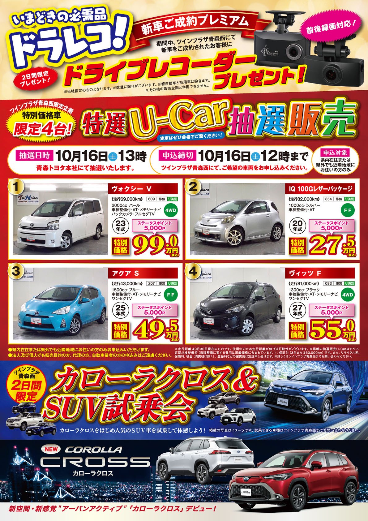 【2日間限定プレゼント！いまどきの必需品ドラレコ！新車ご成約プレミアム】期間中、ツインプラザ青森西にて新車をご成約のお客様にドライブレコーダープレゼント！（前後録画対応）※商品は当社指定のものとなります。※数量に限りがございます。※軽自動車と商用車は除きます。※その他の販売企画と併用できません。【ツインプラザ青森西限定企画　特別価格車限定4台！・特選U-Car販売】抽選日時：10月16日（土）13時、申込締切：10月16日（土）12時まで。法人及び個人でも、転売目的の方、代理の方、自動車業者の方の申込みはご遠慮ください。詳しくはツインプラザ青森西店、青森トヨタ・ネッツトヨタ青森の各店スタッフまでお問い合わせください。【ツインプラザ青森西2日間限定：カローラクロス＆SUV試乗会】●カローラクロスをはじめ人気のSUVを試乗して体感しよう！※掲載の写真はイメージです。試乗できる車種はツインプラザ青森西までお問合せください。