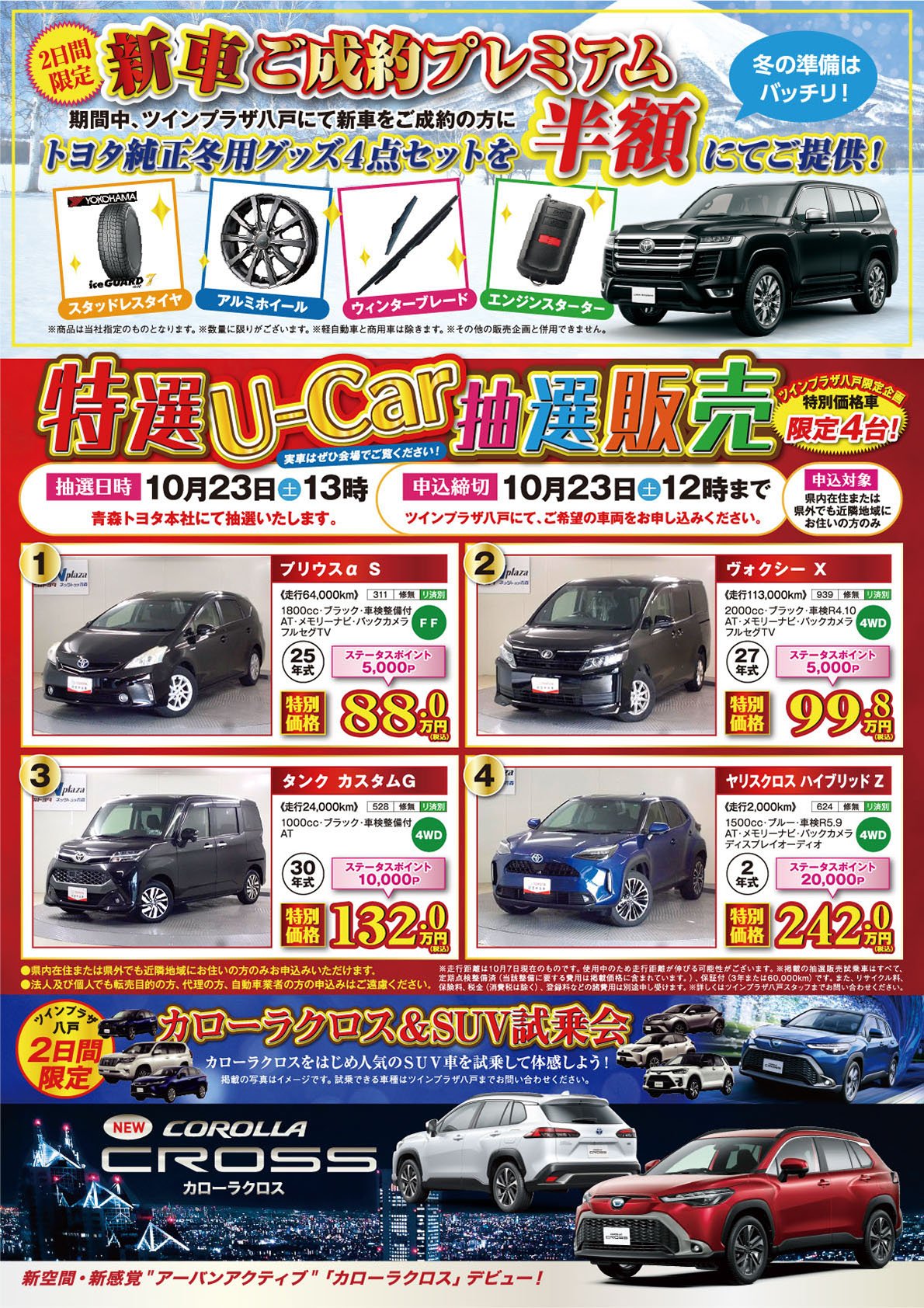 【2日間限定　冬の準備はバッチリ！新車ご成約プレゼント】期間中、ツインプラザ八戸にて新車をご成約のお客様にトヨタ純正冬用グッズ4点セットを半額にてご提供！●スタッドレスタイヤ●アルミホイール●ウィンターブレード●エンジンスターター※商品は当社指定のものとなります。【ツインプラザ八戸限定企画　特別価格車限定4台！・特選U-Car販売】抽選日時：10月23日（土）13時、申込締切：10月23日（土）12時まで。法人及び個人でも、転売目的の方、代理の方、自動車業者の方の申込みはご遠慮ください。詳しくはツインプラザ八戸店、青森トヨタ・ネッツトヨタ青森の各店スタッフまでお問い合わせください。【ツインプラザ八戸2日間限定：カローラクロス＆SUV試乗会】●カローラクロスをはじめ人気のSUVを試乗して体感しよう！※掲載の写真はイメージです。試乗できる車種はツインプラザ八戸までお問合せください。