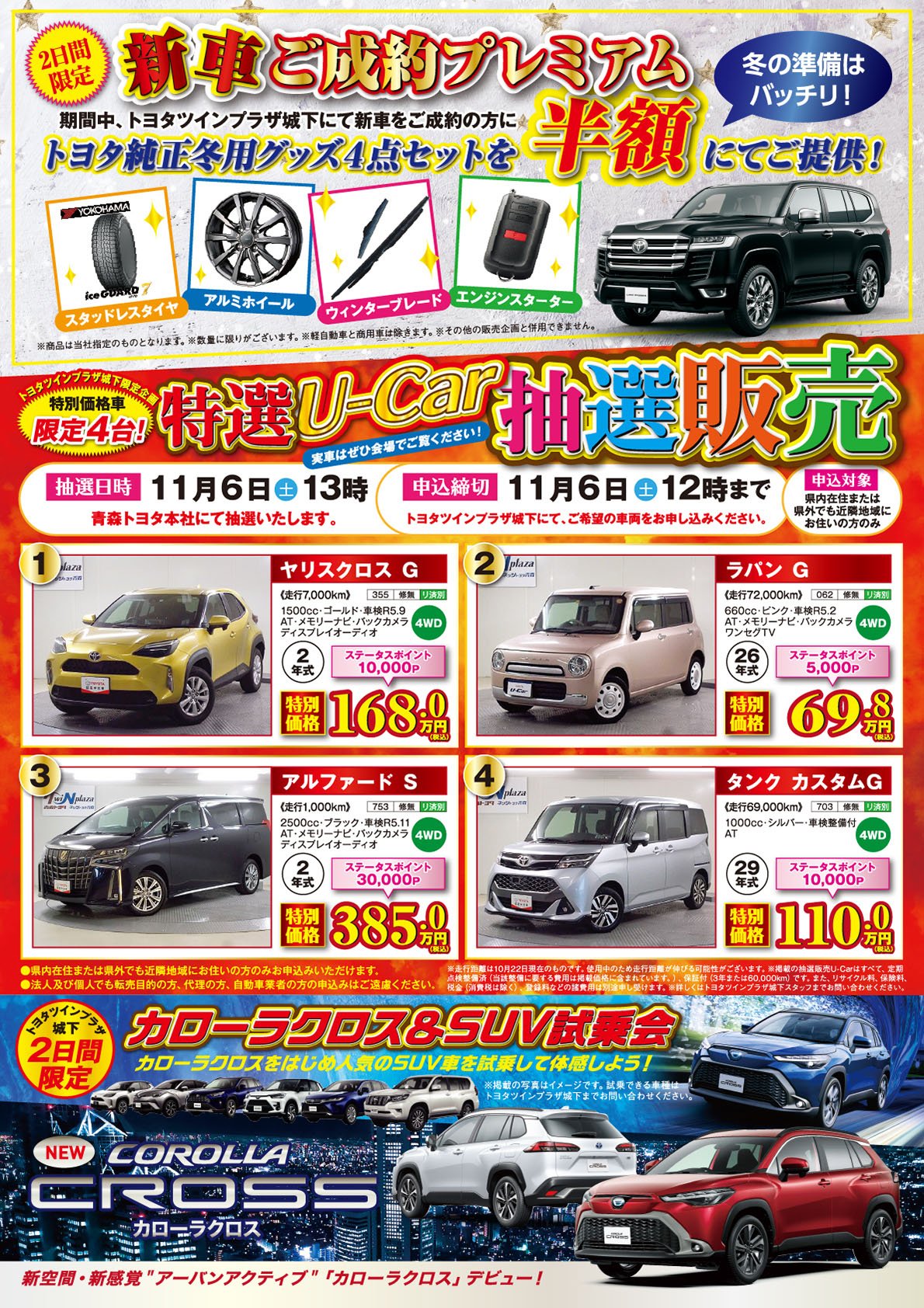 【2日間限定　冬の準備はバッチリ！新車ご成約プレゼント】期間中、ツインプラザ城下にて新車をご成約のお客様にトヨタ純正冬用グッズ4点セットを半額にてご提供！●スタッドレスタイヤ●アルミホイール●ウィンターブレード●エンジンスターター※商品は当社指定のものとなります。※数量に限りがございます。※軽自動車と商用車は除きます。※その他の販売企画と併用できません。【ツインプラザ城下限定企画　特別価格車限定4台！・特選U-Car販売】抽選日時：11月6日（土）13時、申込締切：11月6日（土）12時まで。法人及び個人でも、転売目的の方、代理の方、自動車業者の方の申込みはご遠慮ください。詳しくはツインプラザ城下店、青森トヨタ・ネッツトヨタ青森の各店スタッフまでお問い合わせください。【ツインプラザ城下2日間限定：カローラクロス＆SUV試乗会】●カローラクロスをはじめ人気のSUVを試乗して体感しよう！※掲載の写真はイメージです。試乗できる車種はツインプラザ城下までお問合せください。