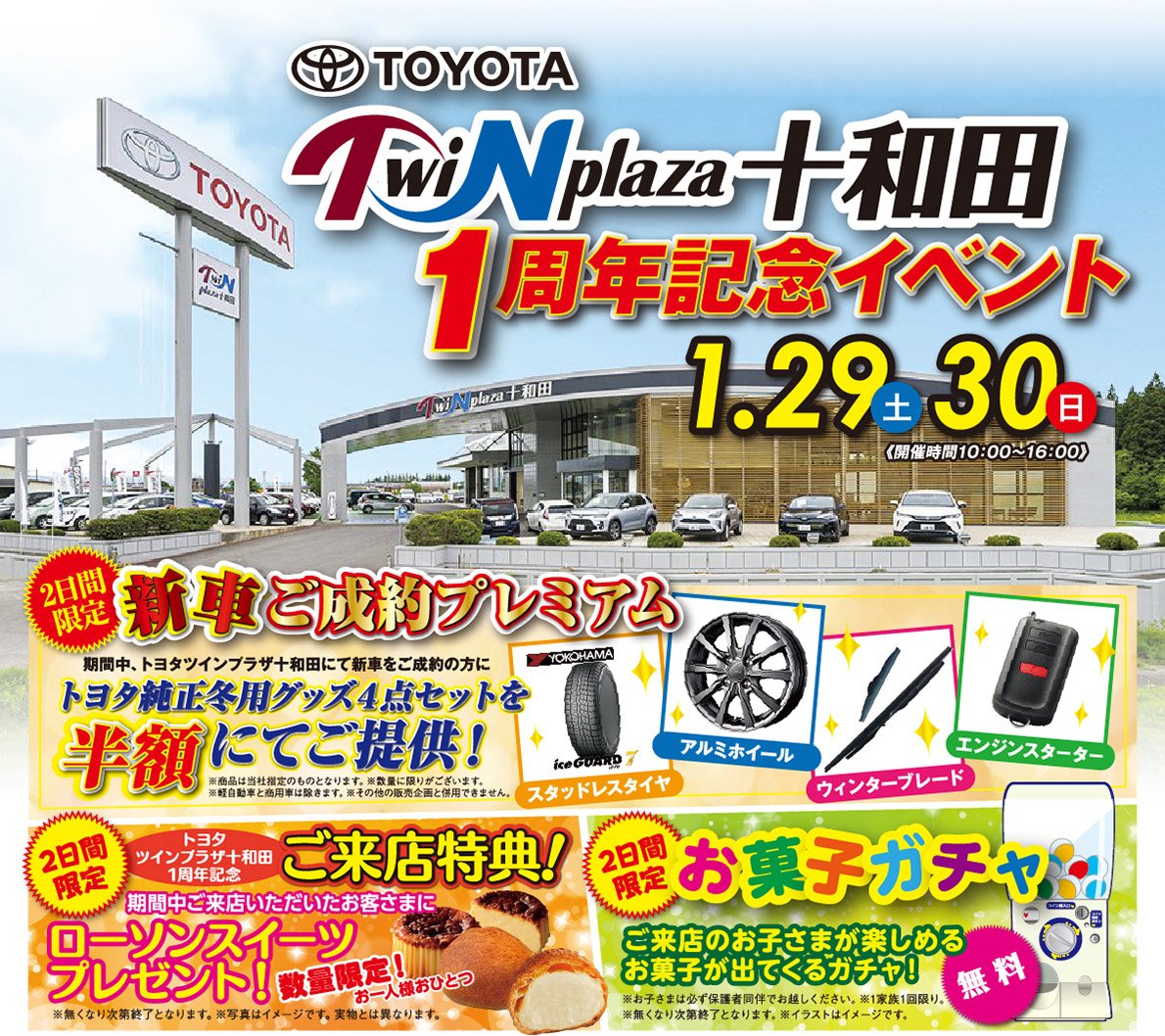 トヨタツインプラザ十和田1周年記念イベント（2022.1.29〜30　開催時間：10：00〜16：00）【2日間限定　新車ご成約プレミアム】期間中、トヨタツインプラザ十和田にて新車をご成約のお客様にトヨタ純正冬用グッズ4点セットを半額にてご提供！●スタッドレスタイヤ●アルミホイール●ウィンターブレード●エンジンスターター※商品は当社指定のものとなります。※数量に限りがございます。※軽自動車と商用車は除きます。※その他の販売企画と併用できません。【2日間限定トヨタツインプラザ十和田店1周年記念ご来店特典】期間中ご来店いただいたお客さまに、ローソンスイーツプレゼント！数量限定！お一人様おひとつ※無くなり次第終了となります。※写真はイメージです。実物とは異なります。【2日間限定 お菓子ガチャ】無料！ご来店のお子さまが楽しめるお菓子が出てくるガチャ！※お子さまは必ず保護者同伴でお越し下さい。※1家族1回限り。※無くなり次第終了となります。※イラストはイメージです。