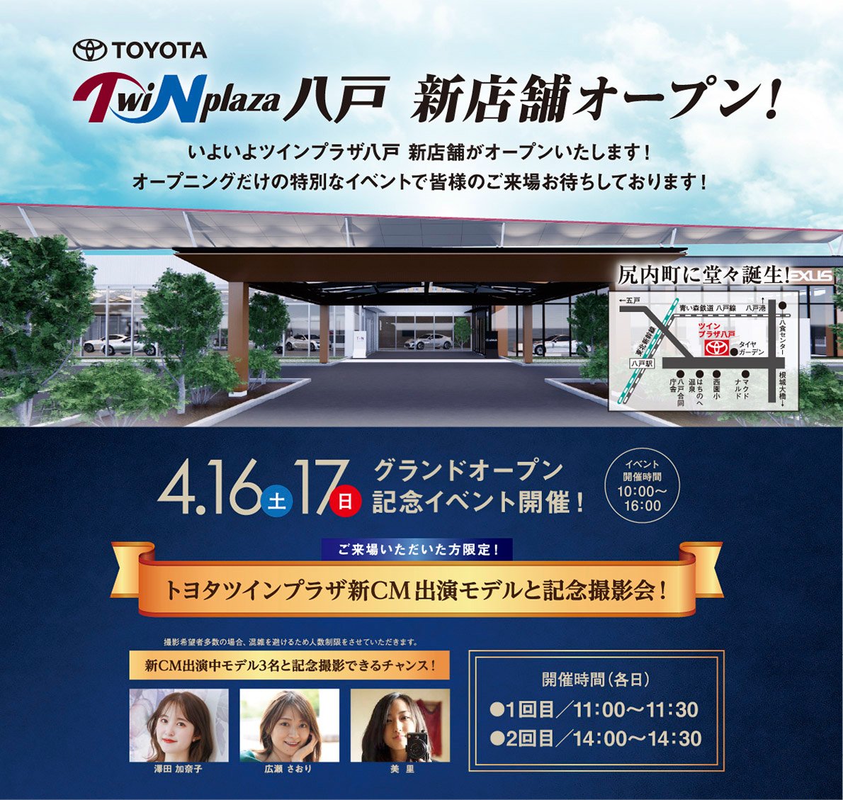 トヨタツインプラザ八戸　新店舗オープン！尻内町に堂々誕生！グランドオープン記念イベント開催（2022.4.16〜17　開催時間：10：00〜16：00）ご来場いただいた方限定！トヨタツインプラザ新ＣＭ出演モデルと記念撮影！開催時間（各日）●1回目/11：00〜11：30●2回目/14：00〜14：30、新ＣＭ出演モデル3名と記念撮影できるチャンス！※撮影希望者多数の場合、混雑を避けるため人数制限をさせていただきます。