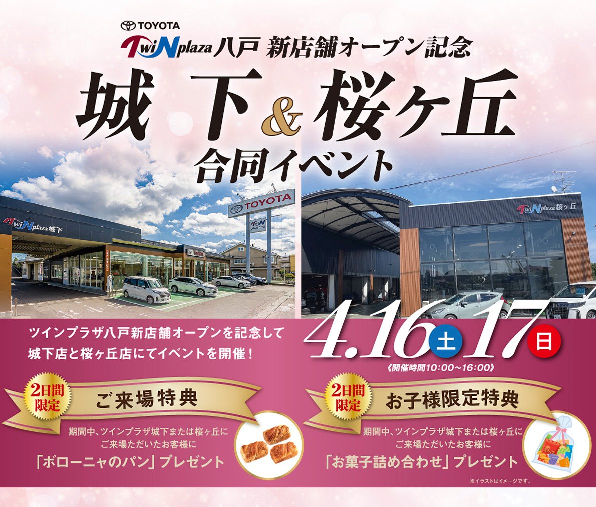 トヨタツインプラザ八戸　新店舗オープン記念　城下＆桜ヶ丘合同イベント開催（2022.4.16〜17　開催時間：10：00〜16：00）●【2日間限定】ご来場特典：期間中、ツインプラザ城下または桜ヶ丘ご来場いただいたお客様に「ボローニャのパン」プレゼント！※1家族お一つ限り。無くなり次第終了となります。※写真はイメージです。●【2日間限定】お子様限定特典：期間中、ツインプラザ城下または桜ヶ丘ご来場いただいたお客様に、「お菓子詰め合わせ」プレゼント！※お一人様おひとつとさせていただきます。※お子さまはかならす保護者同伴でお越しください。※イラストはイメージです。