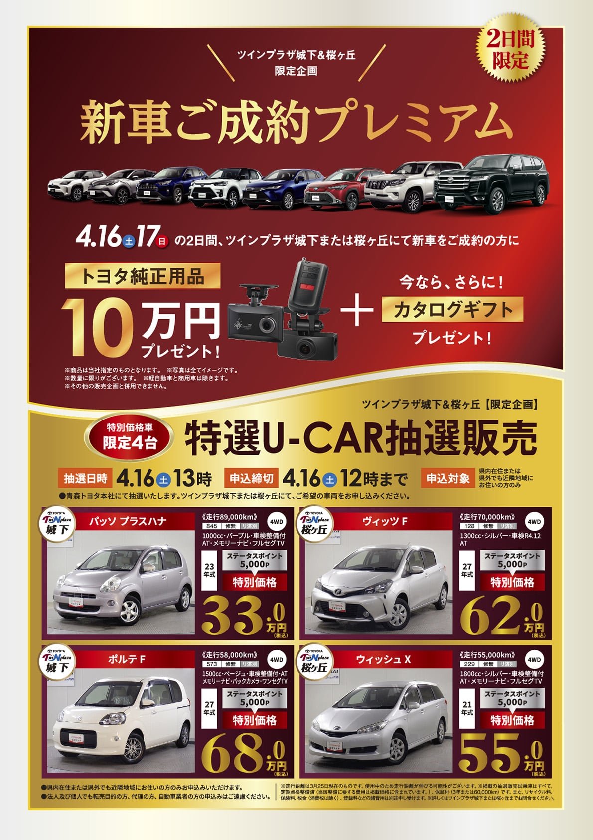 【ツインプラザ城下＆桜ヶ丘限定企画】新車ご成約プレミアム：期間中、トヨタツインプラザ城下または桜ヶ丘にて新車ご成約の方に、「トヨタ純正用品10万円」プレゼント！+今ならさらに！「カタログギフト」プレゼント！※賞品は当社指定のものとなります。※写真はイメージです。※終了に限りがございます。※軽自動車と商用車は除きます。※その他の販売企画と併用はできません。【ツインプラザ限定企画】特選U-CAR抽選販売（特別価格限定4台）●抽選日時：4/16（土）13時（青森トヨタ本社にて抽選いたします。）●申込締切：4/16（土）12時まで（ツインプラザ城下または桜ヶ丘にて、ご希望の車両をお申し込みください。）●申込対象：県内在住または県外でも近隣地域にお住まいの方※法人及び個人でも転売目的の方、代理の方、自動車業者の申込はご遠慮ください。