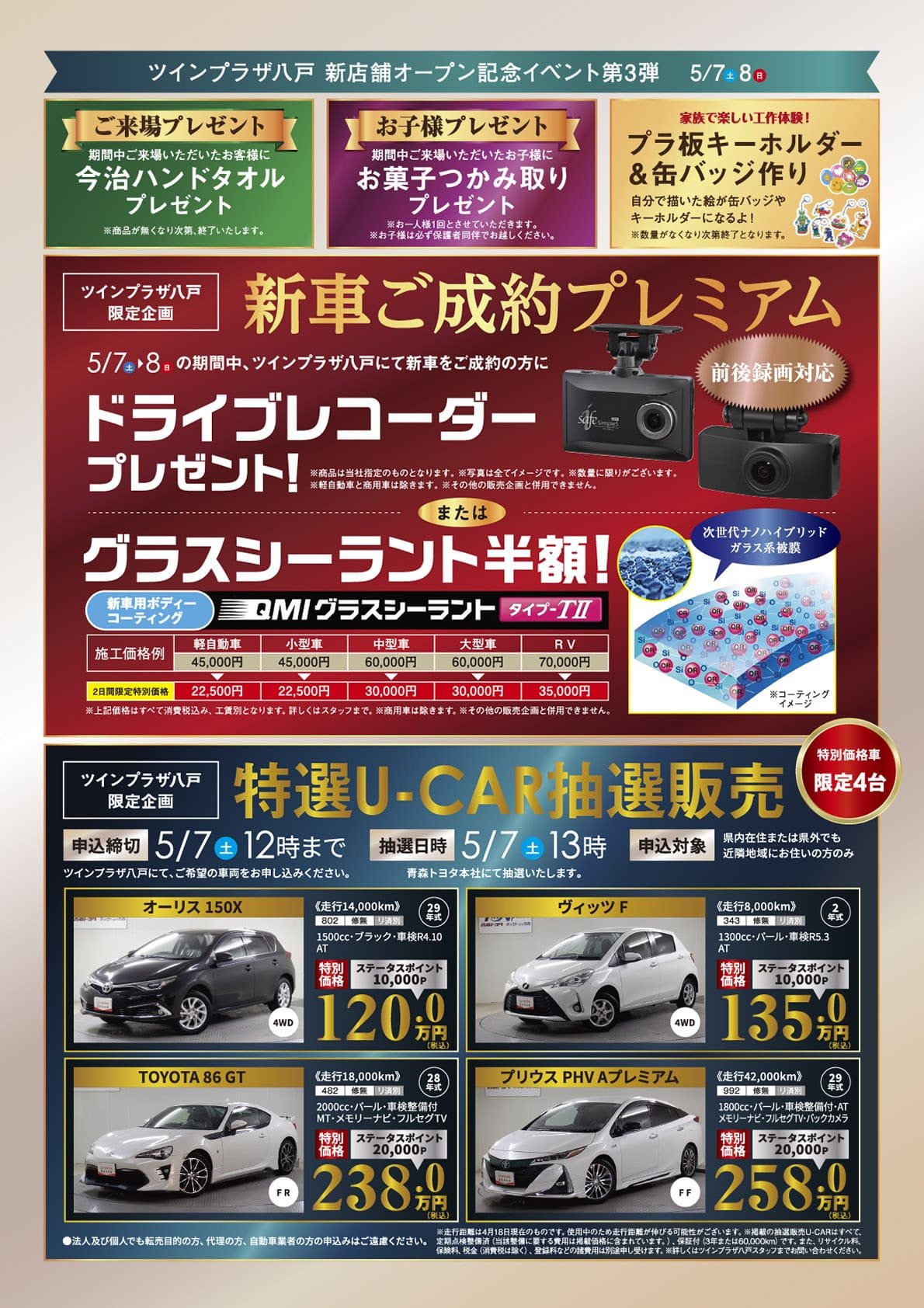 【ツインプラザ八戸 新店舗オープン記念イベント第3弾】5/7（土）・5/8（日）【ご来場プレゼント】期間中ご来場いただいたお客様に、今治ハンドタオルプレゼント！※商品が無くなり次第、終了いたします。【お子様プレゼント】期間中ご来場いただいたお子様に、お菓子つかみ取りプレゼント！※お一人様1回とさせていただきます。【家族で楽しい工作体験！】プラ板キーホルダー＆缶バッジ作り！自分で描いた絵が缶バッジやキーホルダーになるよ！※数量がなくなり次第終了となります。【ツインプラザ八戸限定企画】新車ご成約プレミアム：5/7（土）・8（日）の期間中、ツインプラザ八戸にて新車をご成約の方にて新車ご成約の方に、「ドライブレコーダー」プレゼント！※賞品は当社指定のものとなります。※終了に限りがございます。※軽自動車と商用車は除きます。※その他の販売企画と併用はできません。または、グラスシーラント半額！※上記価格はすべて消費税込み、工賃別となります。詳しくはスタッフまで。※商用車は除きます。※その他の販売企画と併用できません。【ツインプラザ限定企画】特選U-CAR抽選販売（特別価格限定4台）●抽選日時：5/7（土）13時（青森トヨタ本社にて抽選いたします。）●申込締切：5/7（土）12時まで（ツインプラザ八戸にて、ご希望の車両をお申し込みください。）●申込対象：県内在住または県外でも近隣地域にお住まいの方※法人及び個人でも転売目的の方、代理の方、自動車業者の申込はご遠慮ください。