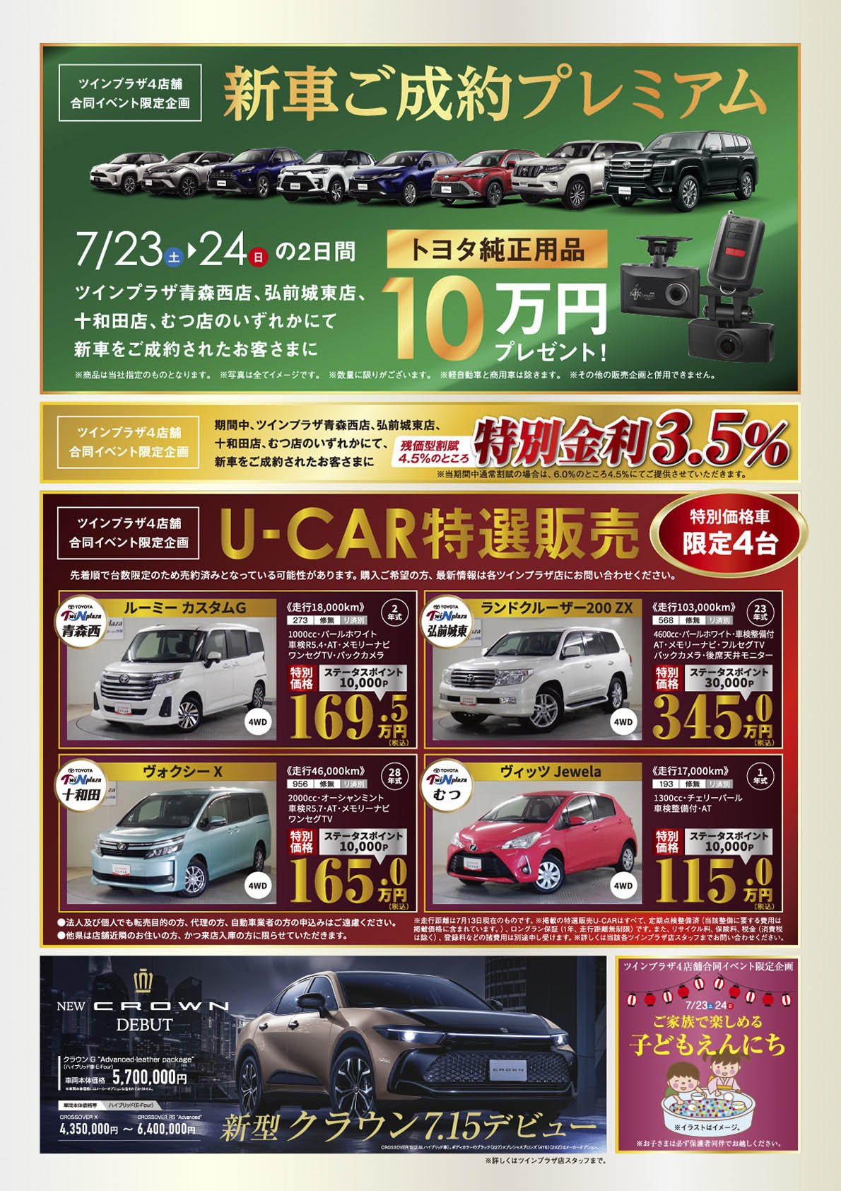 【ツインプラザ4店舗合同イベント限定企画】新車ご成約プレミアム：7/23（土）・24（日）の2日間、ツインプラザ青森西店、弘前城東店、十和田店、むつ店のいずれかにて新車ご成約されたお客さまに、「トヨタ純正用品10万円」プレゼント！※商品は当社指定のものとなります。※写真はイメージです。※終了に限りがございます。※軽自動車と商用車は除きます。※その他の販売企画と併用はできません。【ツインプラザ4店舗合同イベント限定企画】期間中、ツインプラザ青森西店、弘前城東店、十和田店、むつ店のいずれかにて新車ご成約されたお客さまに、残価型割賦4.5%のところ特別金利3.5％【ツインプラザ4店舗合同イベント限定企画】U-CAR特選販売（特別価格限定4台）先着順で台数限定のため、売約済みとなっている可能性があります。購入ご希望の方、最新情報は各ツインプラザ店にお問い合わせください。【新型クラウン7/15デビュー】※詳しくはツインプラザ各店スタッフまで。【ツインプラザ4店合同イベント限定企画】7/23-24家族で楽しめる子ども「えんにち」※お子さまは必ず保護者同伴でお越しください。