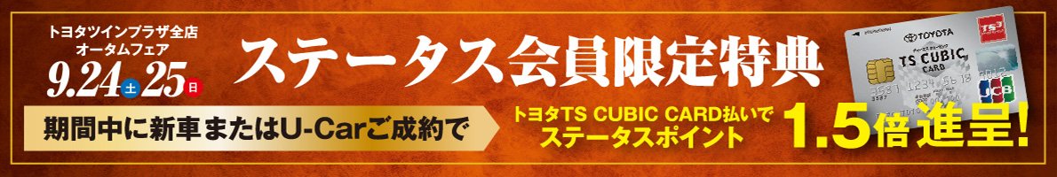 トヨタツインプラザ全店オータムフェア9.24（土）・25（日）【ステータス会員限定特典】期間中に新車またはU-Carご成約で、トヨタTS CUBIC CARD払いでステータスポイント1.5倍進呈