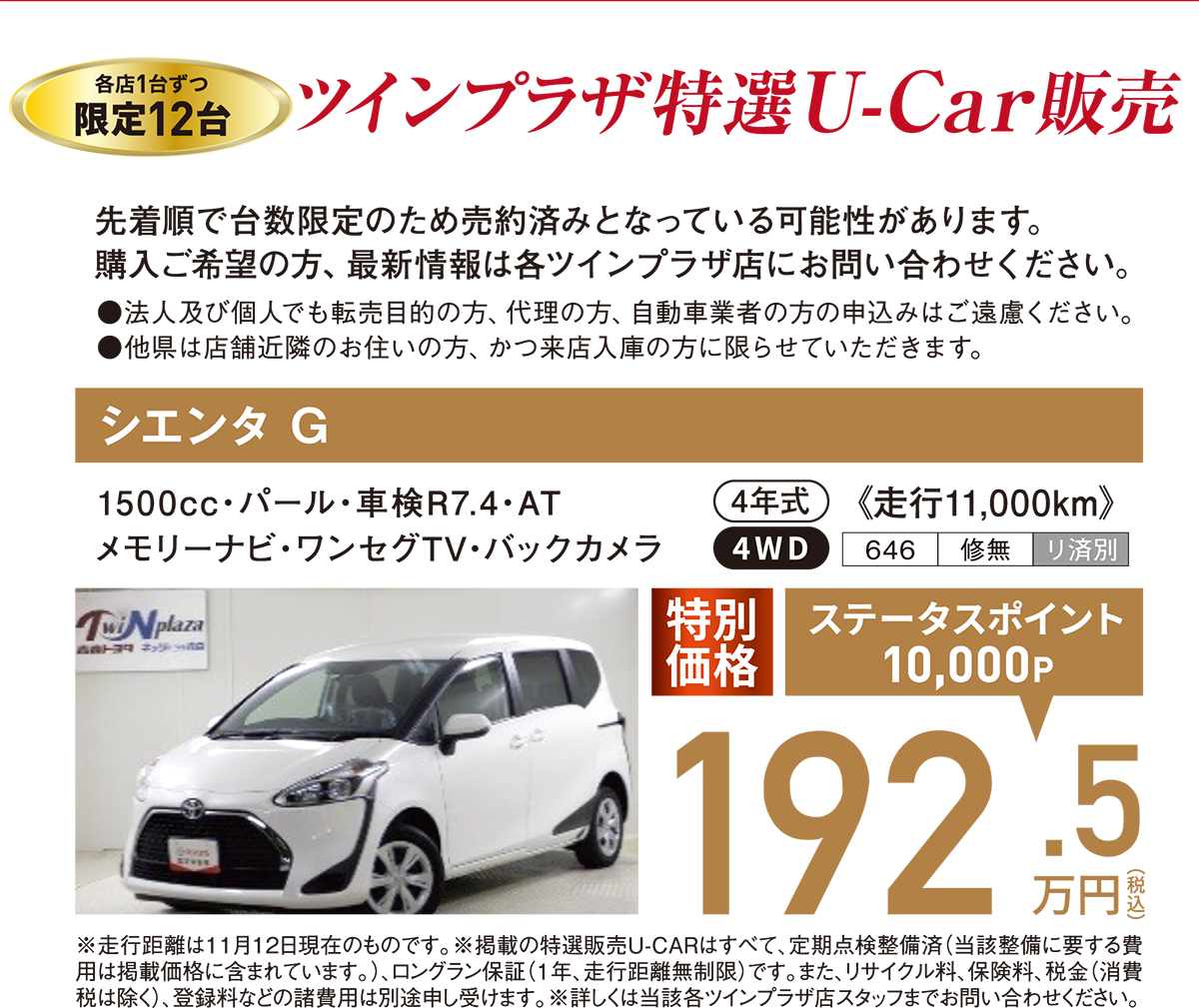 【ツインプラザ特選U-Car販売】各店1台ずつ限定12台：先着順で台数限定のため売約済みとなっている可能性があります。購入ご希望の方、細心情報は各ツインプラザ店にお問合せください。●法人及び個人でも転売目的の方、代理の方、自動車業者の申込はご遠慮ください。●申込対象：他県は店舗近隣にお住まいの方、かつ来店入庫の方に限らせていただきます。【シエンタG】4年式・走行11,000km、4WD・1,500cc・パール・車検R7/4・AT・メモリーナビ・ワンセグTV・バックカメラ　特別価格192.5万円（ステータスポイント10,000P）