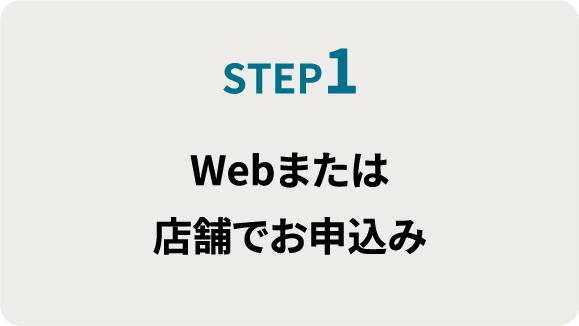 STEP1.Webまたは 店舗でお申込み