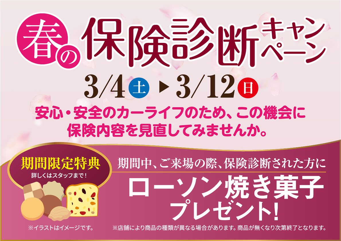 春の保険診断キャンペーン（2023.3.4〜12）安心・安全のカーライフのため、この機会に保険内容を見直してみませんか。【期間限定特典】期間中、ご来場の際保険診断された方に「ローソン焼き菓子」プレゼント！※店舗により商品の種類が異なる場合があります。商品が無くなり次第終了となります。※イラストはイメージです。