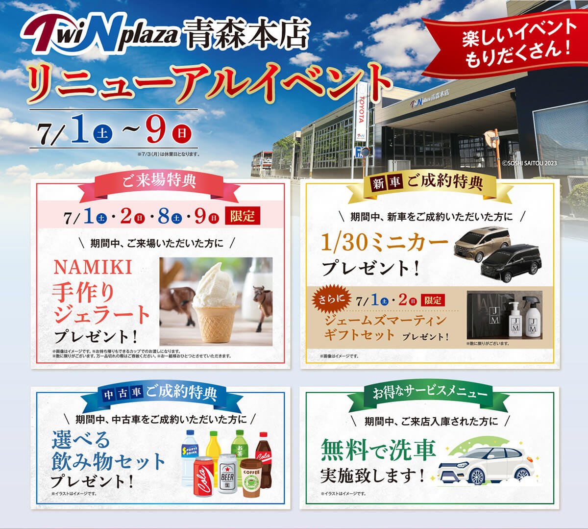 ツインプラザ青森本店　リニューアルイベント（2023.7.1（土）〜9（日））楽しいイベントがもりだくさん！【ご来場特典】7月1日（土）・2日（日）・8日（土）・9日（日）期間中、ご来場いただいた方に「NAMIKI手作りジェラート」プレゼント！※画像はイメージです。※お持ち帰りもできるカップでのお渡しになります。※数に限りがございます。万一品切れの際はご容赦ください。※お一組様おひとつとさせていただきます。【新車ご成約特典】期間中、新車をご成約いただいた方に「1/30ミニカー」プレゼント！さらに、7/1日（土）・2日（日）限定「ジェームズマーティンギフトセット」プレゼント！画像はイメージです。【中古車ご成約特典】期間中、中古車をご成約いただいた方に「選べる飲物セット」プレゼント！※イラストはイメージです。【お得なサービスメニュー】期間中、ご来店入庫された方に「無料で洗車」実施いたします。※イラストはイメージです。