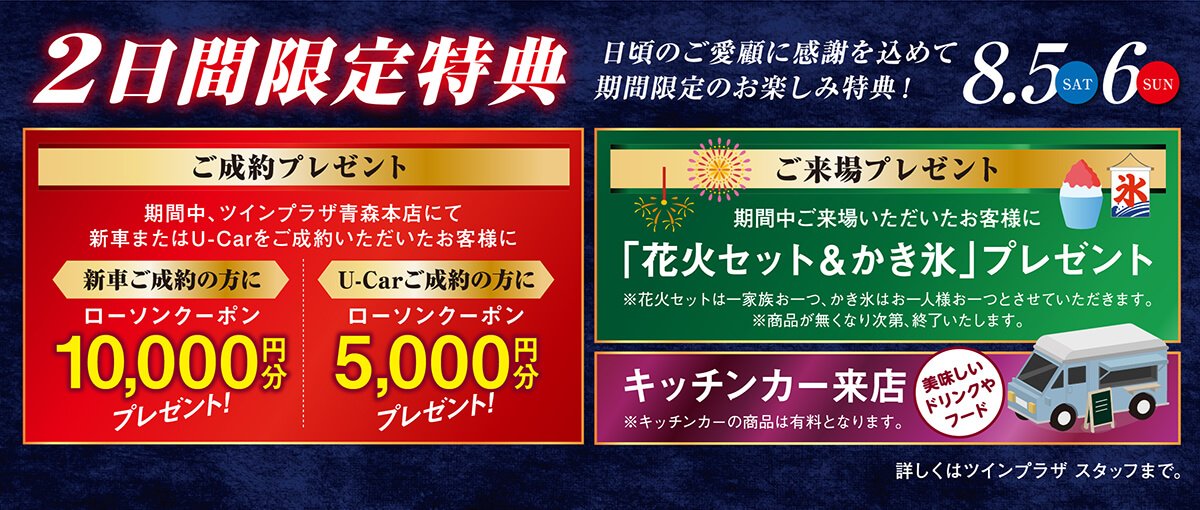 8/5（土）・6（日）2日間限定特典／日頃のご愛顧に感謝を込めて期間限定のお楽しみ特典！【ご成約プレゼント】期間中、ツインプラザ青森本店にて新車またはU-Carをご成約いただいたお客様に＜新車ご成約の方に＞ローソンクーポン10,000円分夫売れ前途！＜U-Carご成約の方に＞ローソンクーポン5,000円分プレゼント！＜ご来場プレゼント＞期間中ご来場いただいたお客様に「花火セット＆かき氷」プレゼント！※花火セットは一家族お一つ、かき氷はお一人様お一つとさせていただきます。※商品が無くなり次第、終了といたします。＜キッチンカー来店＞美味しいドリンクやフード！※キッチンカーの商品は有料となります。詳しくはツインプラザ青森本店スタッフまで。