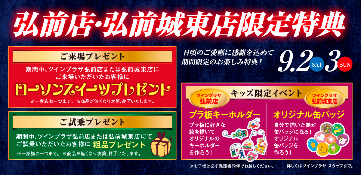 弘前店・弘前城東店限定特典　9/2（土）・3（日）／日頃のご愛顧に感謝を込めて期間限定のお楽しみ特典！【ご来場プレゼント】期間中、ツインプラザ弘前店または弘前城東店にご来場いただいたお客様にローソンスイーツプレゼント※一家族一つまで。※商品が無くなり次第、終了といたします。＜ご試乗プレゼント＞期間中ツインプラザ弘前店または弘前城東店にてご試乗いただいたお客様に粗品プレゼント※一家族お一つまで。※商品が無くなり次第、終了といたします。＜キッズ限定イベント＞【ツインプラザ弘前店】プラ板キーホルダー：プラ板に好きな絵を描いてオリジナルのキーホルダーを作ろう！【ツインプラザ弘前城東店】オリジナル缶バッジ：自分で描いた絵が缶バッジになる！オリジナル缶バッジを作ろう！※お子さまは必ず保護者同伴でお越しください。詳しくはツインプラザスタッフまで。