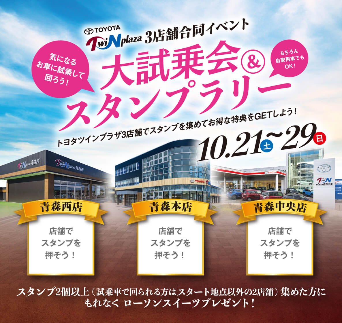 ツインプラザ3店合同　大試乗会＆スタンプラリー（2023.10.21（土）〜29（日））トヨタツインプラザ3店舗でスタンプを集めてお得な特典をGETしよう！会場／青森西店・青森本店・青森中央店　スタンプ2個以上（試乗で回られる方はスタート以外の2店舗）集めた方に、もれなくローソンスイーツをプレゼント！