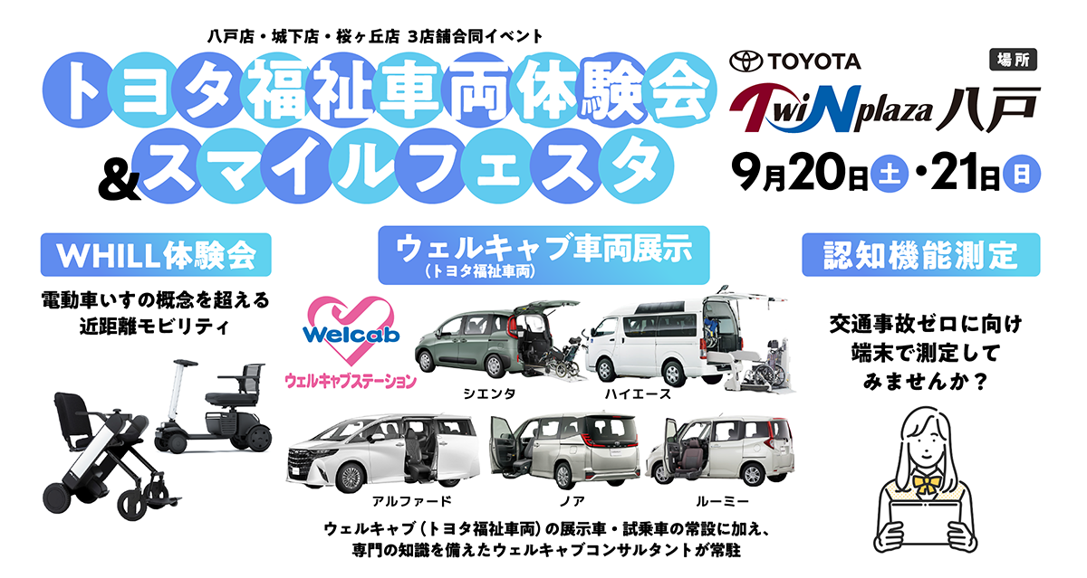 9/20（土）・21（日）八戸店・城下店・桜ヶ丘店3店舗合同イベント：トヨタ福祉車両体験会＆スマイルフェスタ　場所：ツインプラザ八戸［WHILL体験会］電動椅子の概念を超える近距離モビリティ【ウェルキャブ車両展示】ウェルキャブ（トヨタ福祉車両）の展示車・試乗車の常設に加え、専門知識を備えたウェルキャブコンサルタントが常駐【認知機能測定】交通事故ゼロに向けて、端末で測定してみませんか？