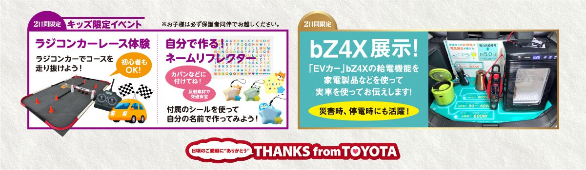 【2日間限定】キッズ限定イベント●ラジコンカーレース体験／ラジコンカーでコースを走り抜けよう！（初心者もOK）●自分で作る！ネームリフレクター／附属のシールを使って治部の名前で作ってみよう！【2日間限定】bZ4X展示！「EVカー」bZ4Xの給電機能を家電製品などを使って実車を使ってお伝えします！災害時・停電時にも活躍！