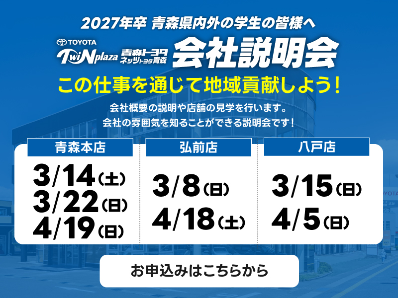 2027年卒 青森県内外の学生の皆様へ会社概要の説明や店舗の見学を行います。会社の雰囲気を知ることができる説明会です！この仕事を通じて地域貢献しよう！会社説明会：青森本店 3/14（土） 3/22（日） 4/19（日）、弘前店 3/8（日） 4/18（土）、八戸店 3/15（日） 4/5（日）・お申込みはこちらから